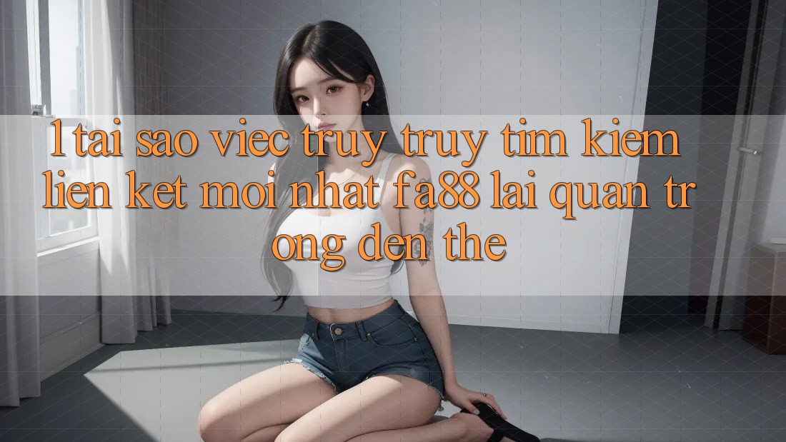 1. Tại Sao Việc Truy truy tìm Kiếm Liên kết Mới nhất FA88 Lại Quan Trọng Đến Thế?