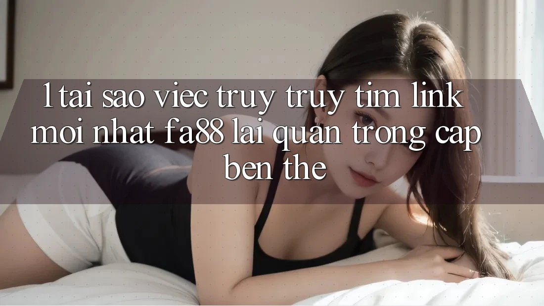 1. Tại Sao Việc Truy truy tìm Link Mới nhất FA88 Lại Quan Trọng Cập bến Thế?