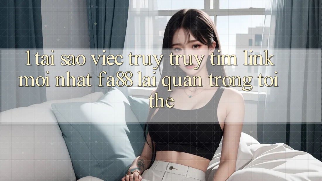 1. Tại Sao Việc Truy truy tìm Link Mới nhất FA88 Lại Quan Trọng Tới Thế?