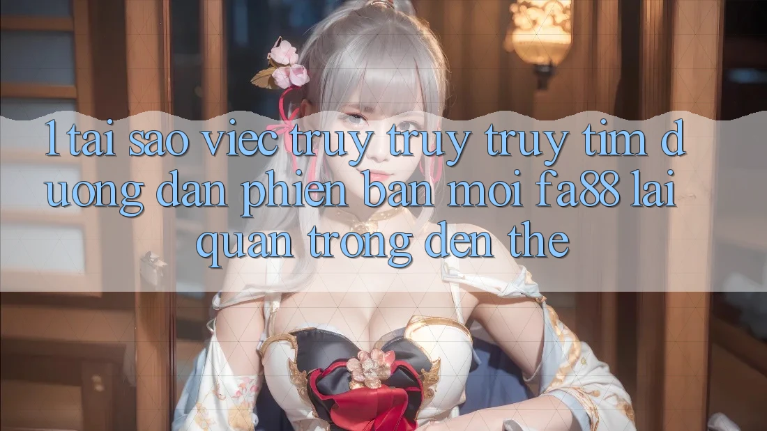 1. Tại Sao Việc Truy truy truy tìm Đường dẫn Phiên bản mới FA88 Lại Quan Trọng Đến Thế?