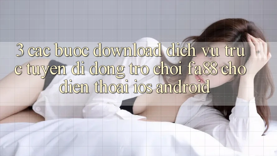 3. Các bước Download Dịch vụ trực tuyến di động Trò chơi FA88 Cho Điện Thoại (iOS & Android)