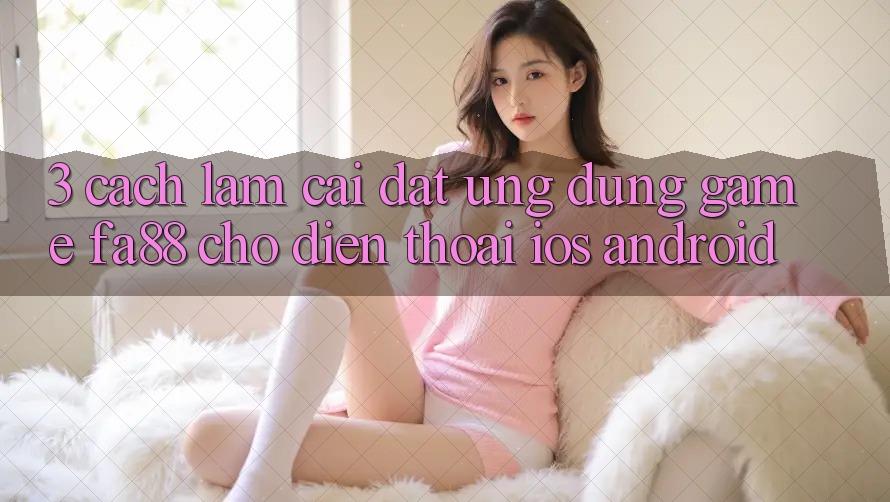 3. Cách làm Cài đặt Ứng Dụng Game FA88 Cho Điện Thoại (iOS & Android)