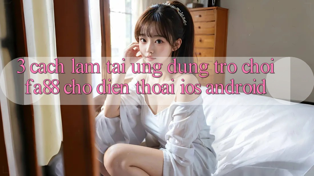 3. Cách làm Tải Ứng Dụng Trò chơi FA88 Cho Điện Thoại (iOS & Android)