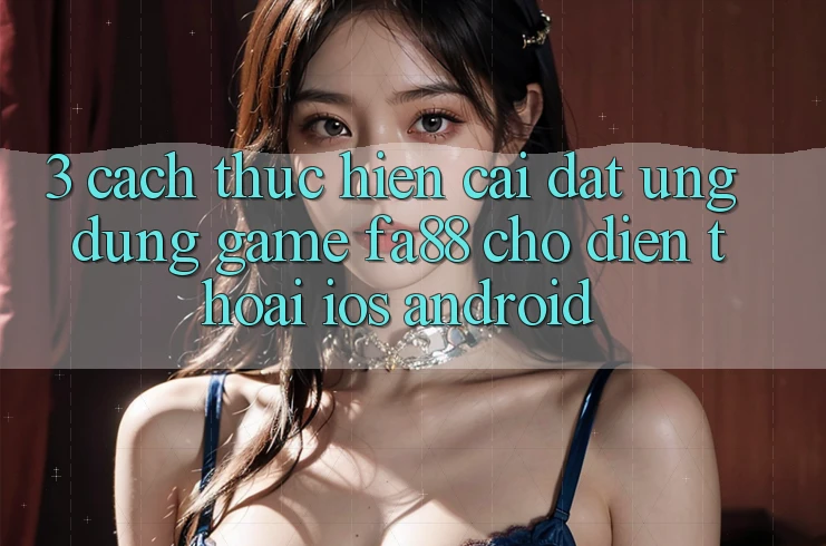 3. Cách thực hiện Cài đặt Ứng Dụng Game FA88 Cho Điện Thoại (iOS & Android)