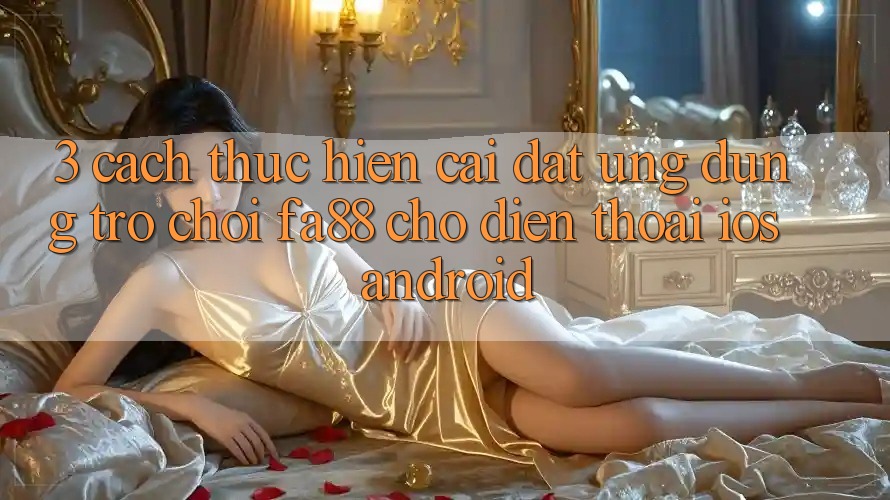 3. Cách thực hiện Cài đặt Ứng Dụng Trò chơi FA88 Cho Điện Thoại (iOS & Android)