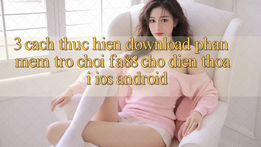 3. Cách thực hiện Download Phần mềm Trò chơi FA88 Cho Điện Thoại (iOS & Android)