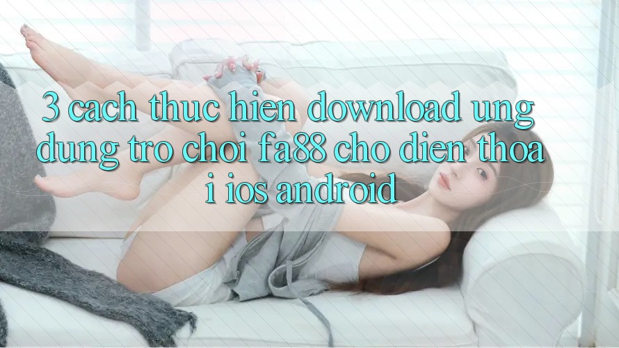 3. Cách thực hiện Download Ứng Dụng Trò chơi FA88 Cho Điện Thoại (iOS & Android) 3. Cách thực hiện Download Ứng Dụng Trò chơi FA88 Cho Điện Thoại (iOS & Android)