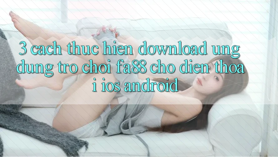 3. Cách thực hiện Download Ứng Dụng Trò chơi FA88 Cho Điện Thoại (iOS & Android)