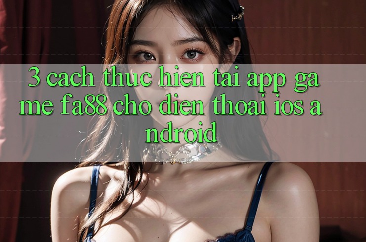 3. Cách thực hiện Tải App Game FA88 Cho Điện Thoại (iOS & Android) 3. Cách thực hiện Tải App Game FA88 Cho Điện Thoại (iOS & Android)