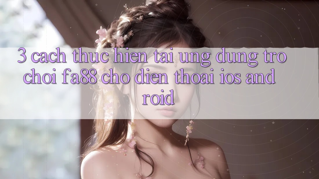3. Cách thực hiện Tải Ứng Dụng Trò chơi FA88 Cho Điện Thoại (iOS & Android) 3. Cách thực hiện Tải Ứng Dụng Trò chơi FA88 Cho Điện Thoại (iOS & Android)