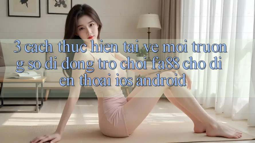 3. Cách thực hiện Tải về Môi trường số di động Trò chơi FA88 Cho Điện Thoại (iOS & Android)