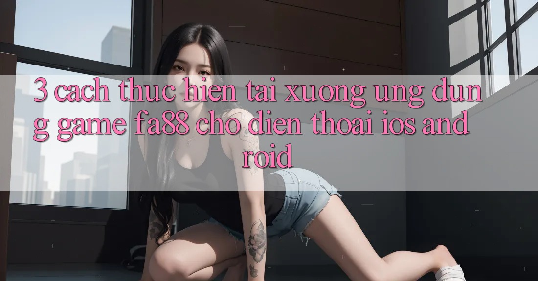 3. Cách thực hiện Tải xuống Ứng Dụng Game FA88 Cho Điện Thoại (iOS & Android)
