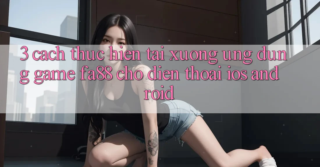 3. Cách thực hiện Tải xuống Ứng Dụng Game FA88 Cho Điện Thoại (iOS & Android)