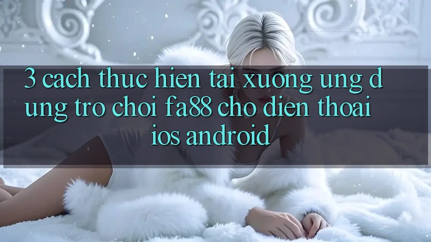 3. Cách thực hiện Tải xuống Ứng Dụng Trò chơi FA88 Cho Điện Thoại (iOS & Android)