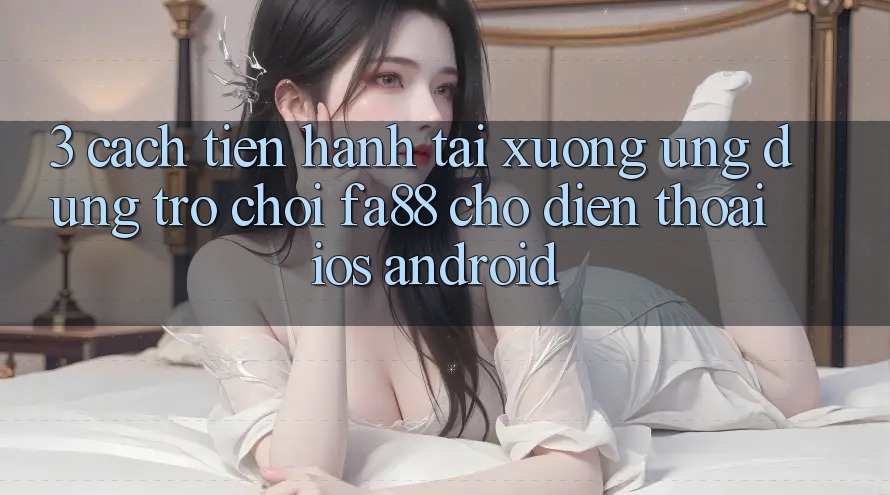3. Cách tiến hành Tải xuống Ứng Dụng Trò chơi FA88 Cho Điện Thoại (iOS & Android)