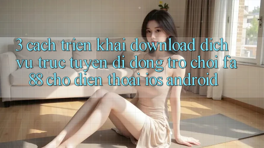 3. Cách triển khai Download Dịch vụ trực tuyến di động Trò chơi FA88 Cho Điện Thoại (iOS & Android)