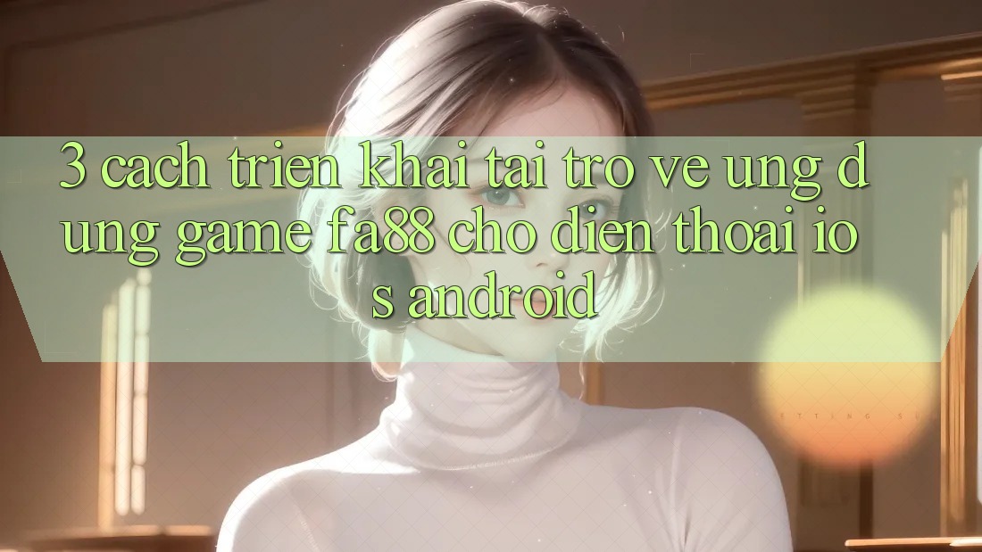 3. Cách triển khai Tải trở về Ứng Dụng Game FA88 Cho Điện Thoại (iOS & Android)
