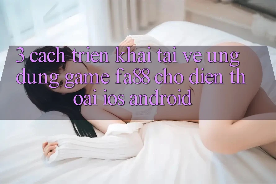 3. Cách triển khai Tải về Ứng Dụng Game FA88 Cho Điện Thoại (iOS & Android)