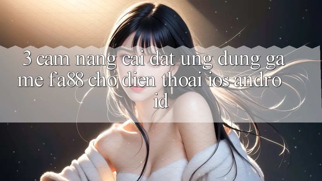 3. Cẩm nang Cài đặt Ứng Dụng Game FA88 Cho Điện Thoại (iOS & Android)