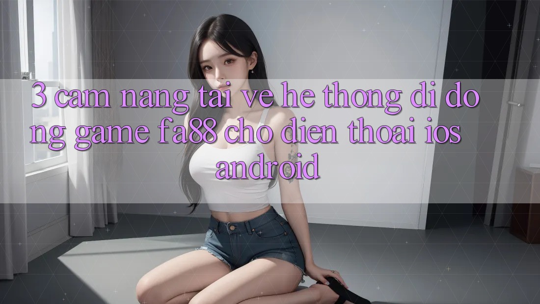 3. Cẩm nang Tải về Hệ thống di động Game FA88 Cho Điện Thoại (iOS & Android) 3. Cẩm nang Tải về Hệ thống di động Game FA88 Cho Điện Thoại (iOS & Android)