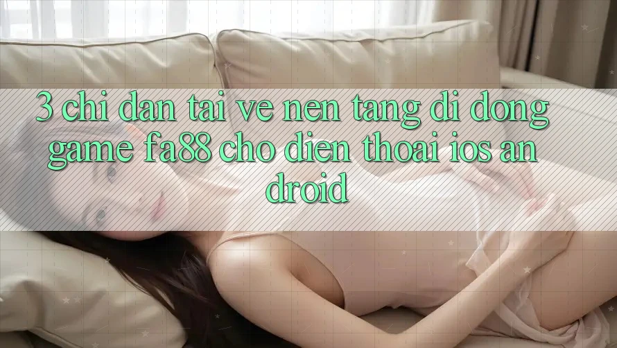 3. Chỉ dẫn Tải về Nền tảng di động Game FA88 Cho Điện Thoại (iOS & Android)