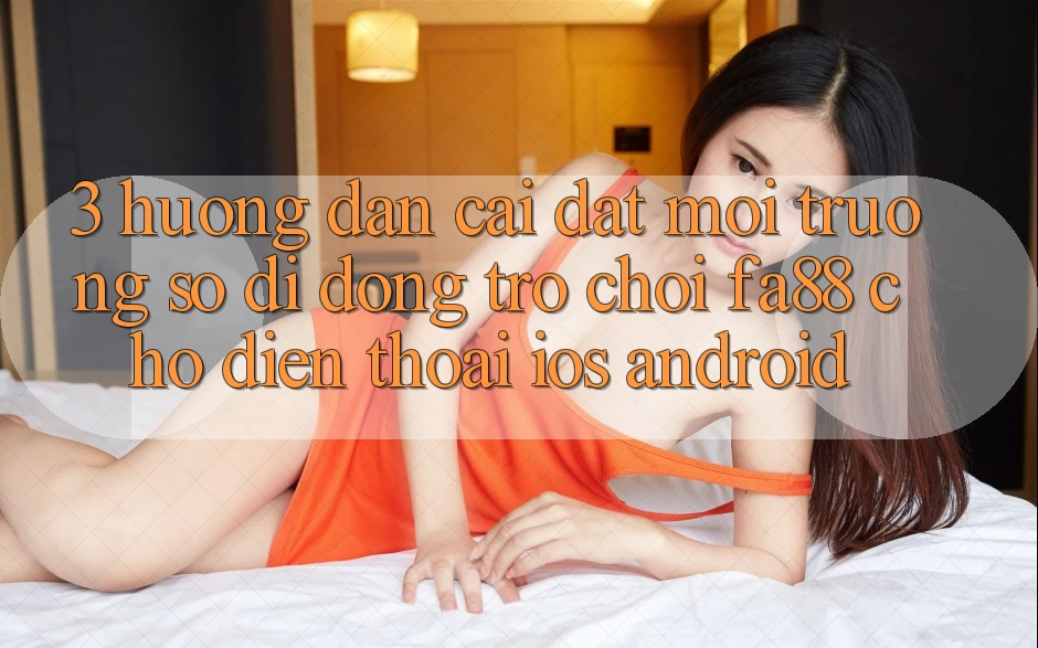 3. Hướng Dẫn Cài đặt Môi trường số di động Trò chơi FA88 Cho Điện Thoại (iOS & Android)