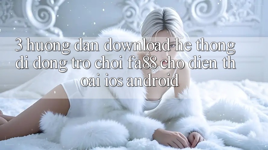 3. Hướng Dẫn Download Hệ thống di động Trò chơi FA88 Cho Điện Thoại (iOS & Android)