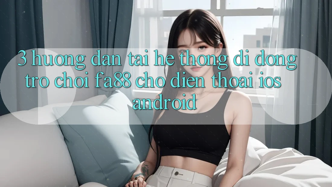3. Hướng Dẫn Tải Hệ thống di động Trò chơi FA88 Cho Điện Thoại (iOS & Android)