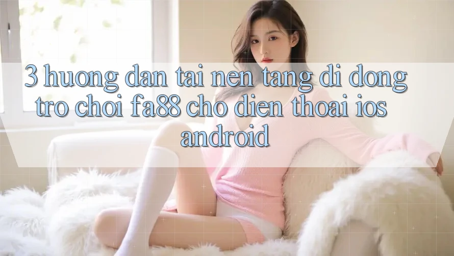3. Hướng Dẫn Tải Nền tảng di động Trò chơi FA88 Cho Điện Thoại (iOS & Android)