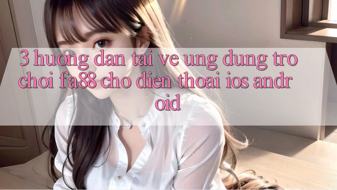 3. Hướng Dẫn Tải về Ứng Dụng Trò chơi FA88 Cho Điện Thoại (iOS & Android)