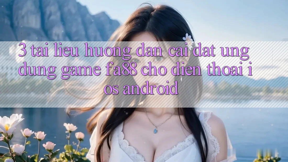 3. Tài liệu hướng dẫn Cài đặt Ứng Dụng Game FA88 Cho Điện Thoại (iOS & Android)