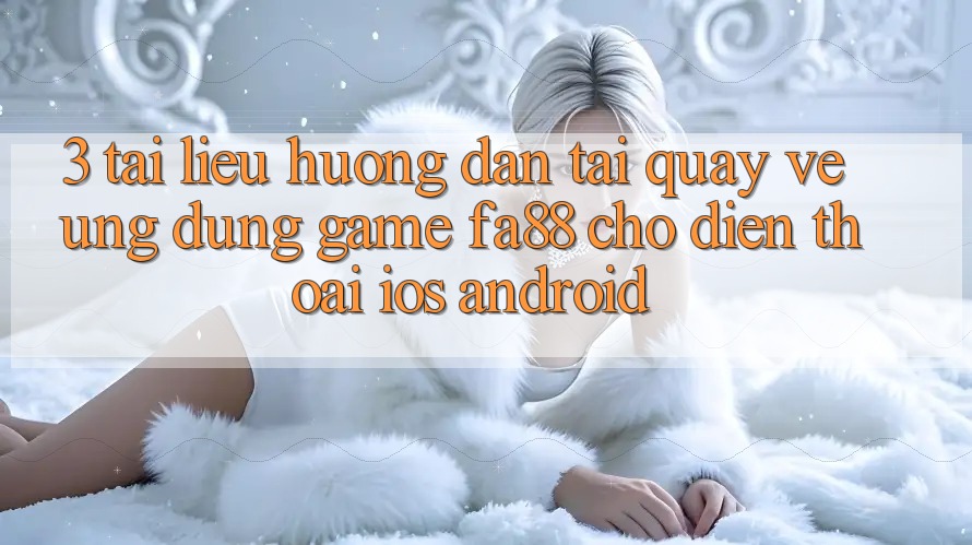 3. Tài liệu hướng dẫn Tải quay về Ứng Dụng Game FA88 Cho Điện Thoại (iOS & Android)