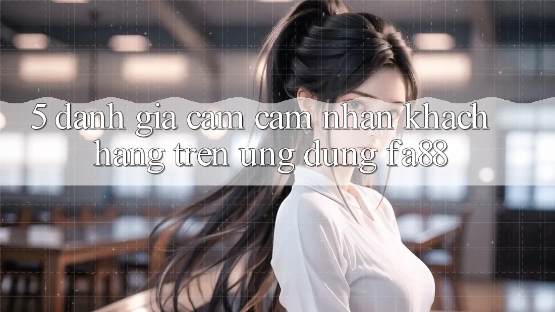 5. Đánh Giá Cảm cảm nhận Khách hàng Trên Ứng Dụng FA88 5. Đánh Giá Cảm cảm nhận Khách hàng Trên Ứng Dụng FA88