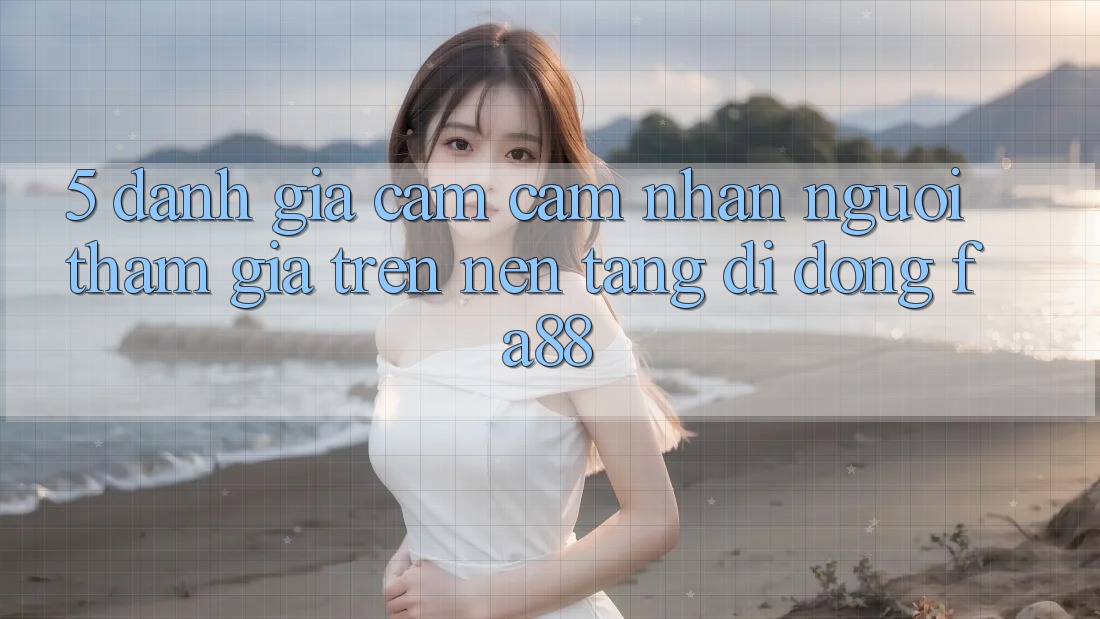 5. Đánh Giá Cảm cảm nhận Người tham gia Trên Nền tảng di động FA88
