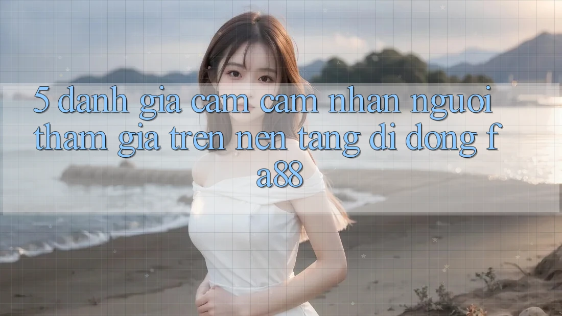 5. Đánh Giá Cảm cảm nhận Người tham gia Trên Nền tảng di động FA88 5. Đánh Giá Cảm cảm nhận Người tham gia Trên Nền tảng di động FA88