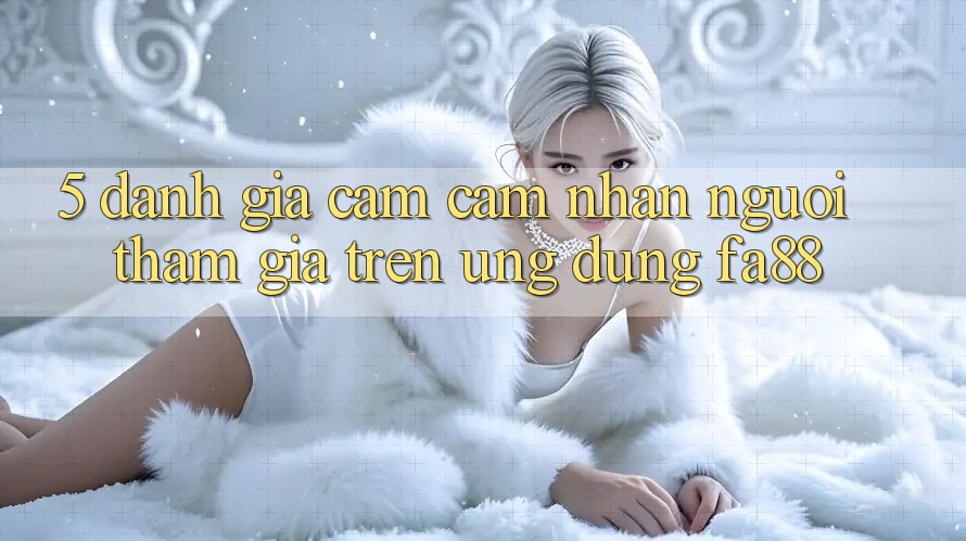 5. Đánh Giá Cảm cảm nhận Người tham gia Trên Ứng Dụng FA88