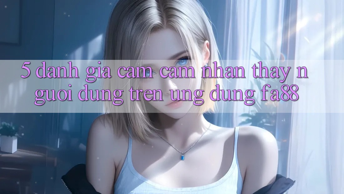 5. Đánh Giá Cảm cảm nhận thấy Người Dùng Trên Ứng Dụng FA88