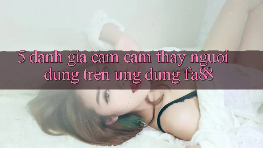 5. Đánh Giá Cảm cảm thấy Người Dùng Trên Ứng Dụng FA88 5. Đánh Giá Cảm cảm thấy Người Dùng Trên Ứng Dụng FA88