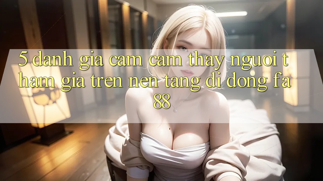 5. Đánh Giá Cảm cảm thấy Người tham gia Trên Nền tảng di động FA88