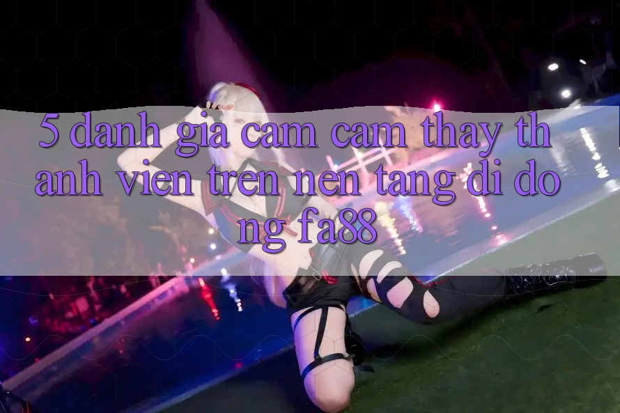 5. Đánh Giá Cảm cảm thấy Thành viên Trên Nền tảng di động FA88