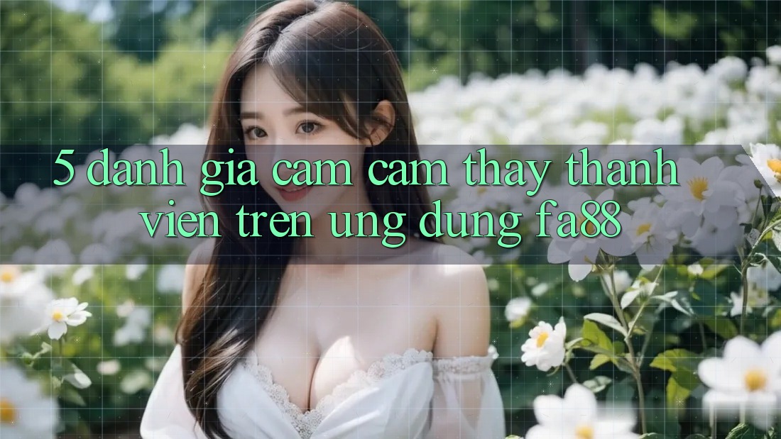 5. Đánh Giá Cảm cảm thấy Thành viên Trên Ứng Dụng FA88 5. Đánh Giá Cảm cảm thấy Thành viên Trên Ứng Dụng FA88