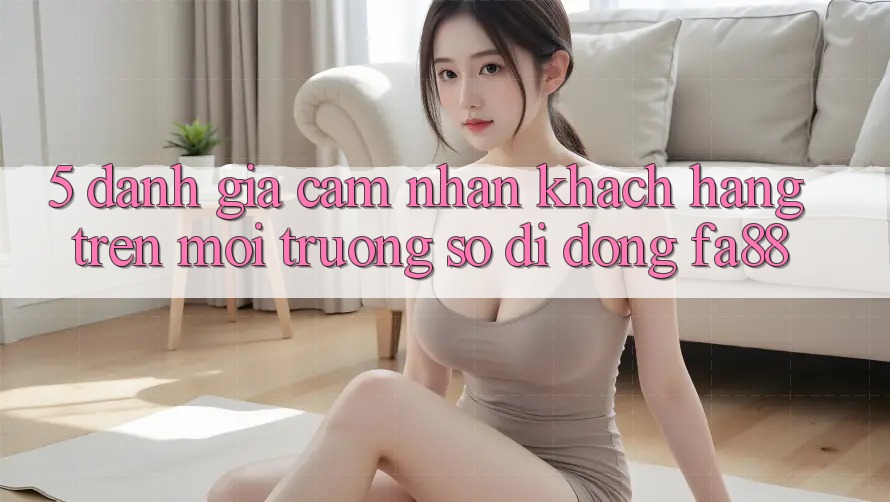 5. Đánh Giá Cảm nhận Khách hàng Trên Môi trường số di động FA88