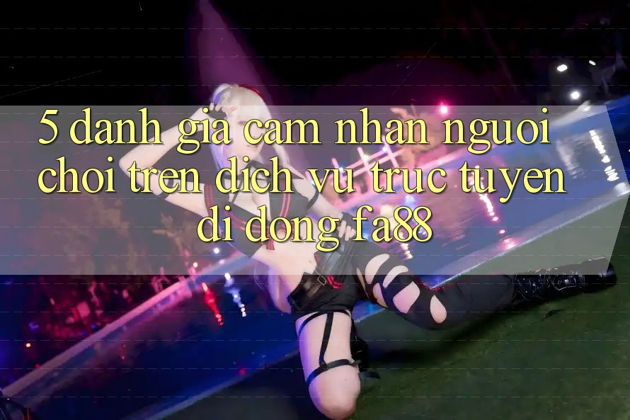 5. Đánh Giá Cảm nhận Người chơi Trên Dịch vụ trực tuyến di động FA88