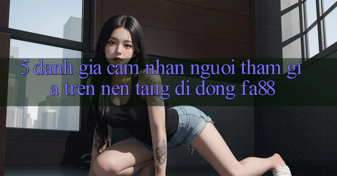 5. Đánh Giá Cảm nhận Người tham gia Trên Nền tảng di động FA88