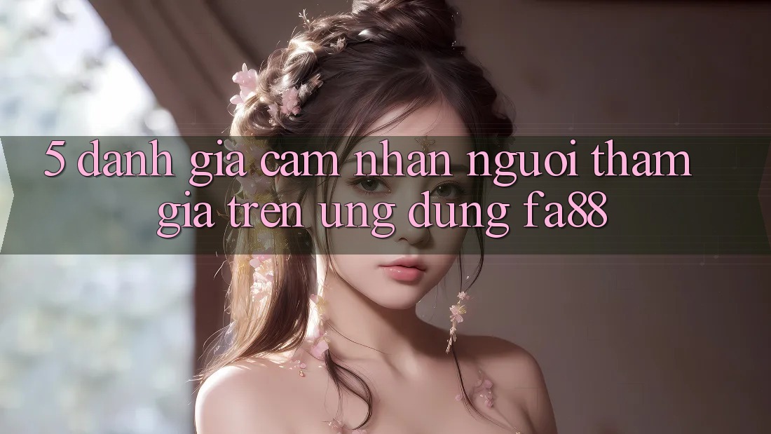 5. Đánh Giá Cảm nhận Người tham gia Trên Ứng Dụng FA88