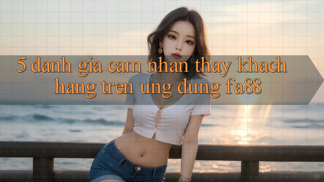 5. Đánh Giá Cảm nhận thấy Khách hàng Trên Ứng Dụng FA88