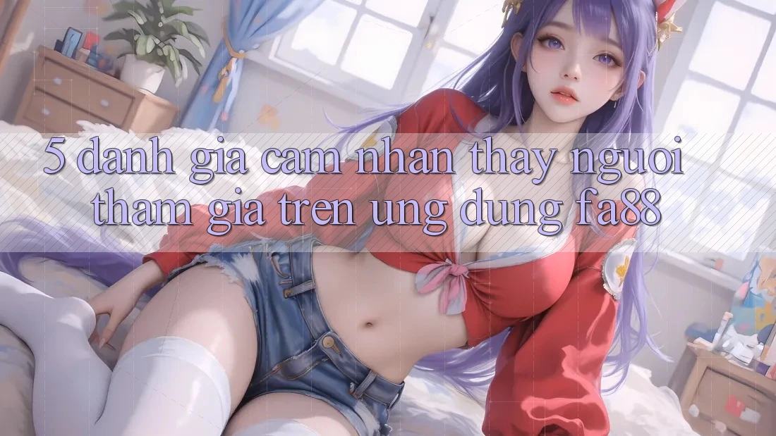 5. Đánh Giá Cảm nhận thấy Người tham gia Trên Ứng Dụng FA88