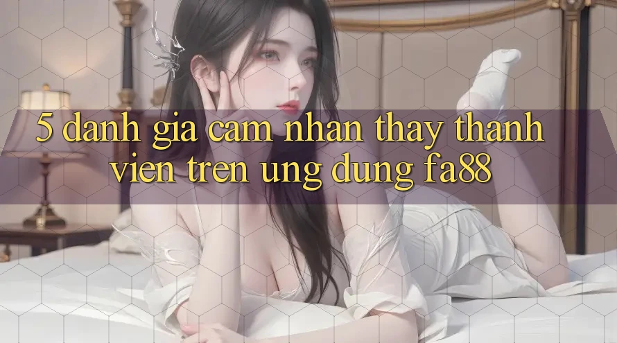5. Đánh Giá Cảm nhận thấy Thành viên Trên Ứng Dụng FA88