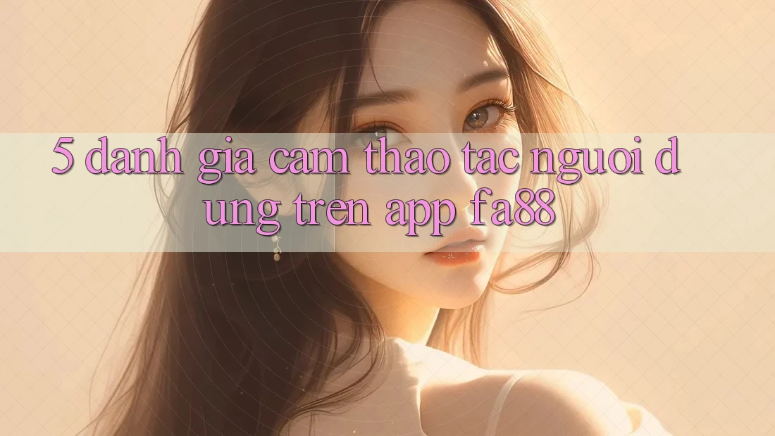 5. Đánh Giá Cảm thao tác Người Dùng Trên App FA88 5. Đánh Giá Cảm thao tác Người Dùng Trên App FA88