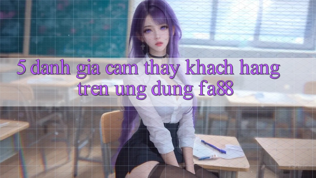 5. Đánh Giá Cảm thấy Khách hàng Trên Ứng Dụng FA88